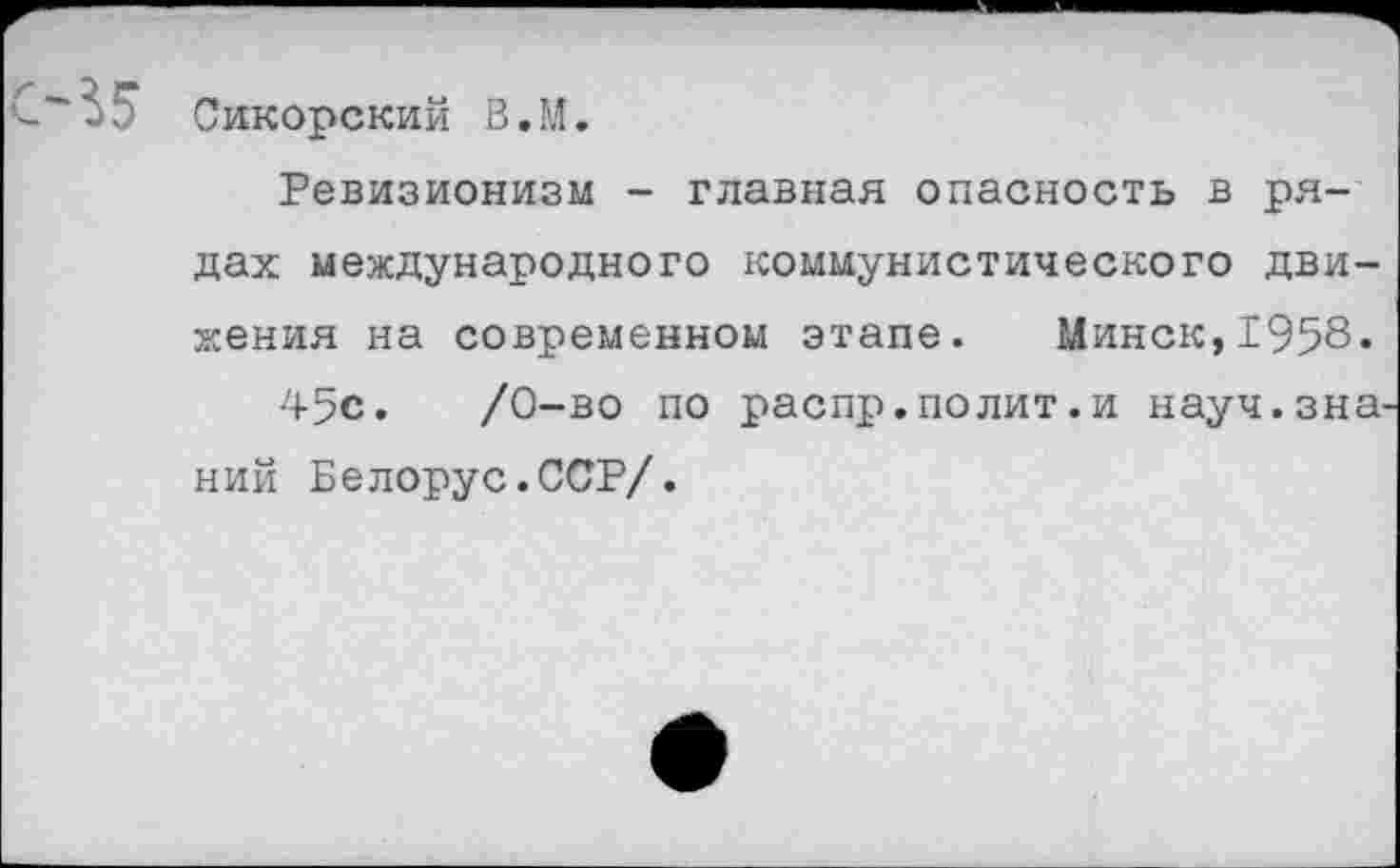 ﻿Сикорский В.М.
Ревизионизм - главная опасность в рядах международного коммунистического движения на современном этапе. Минск,1958.
45с.	/0-во по распр.полит.и науч.зна
ний Белорус.ССР/.